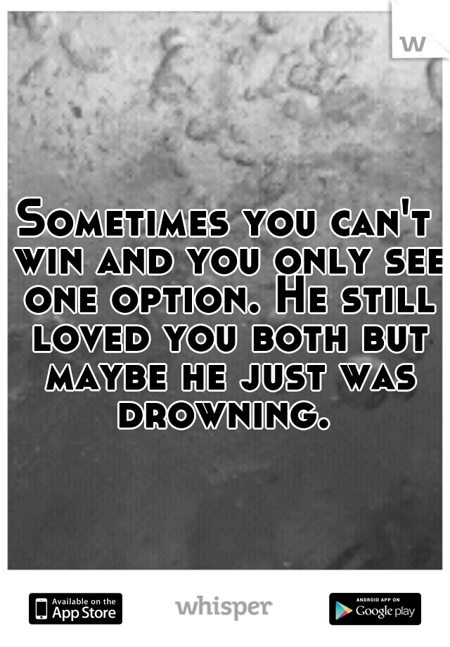 Sometimes you can't win and you only see one option. He still loved you both but maybe he just was drowning. 