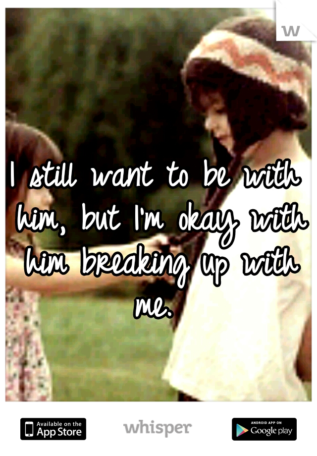 I still want to be with him, but I'm okay with him breaking up with me. 