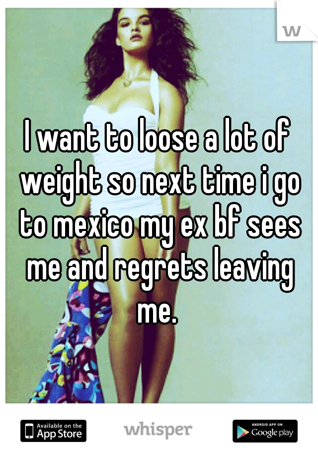 I want to loose a lot of weight so next time i go to mexico my ex bf sees me and regrets leaving me. 