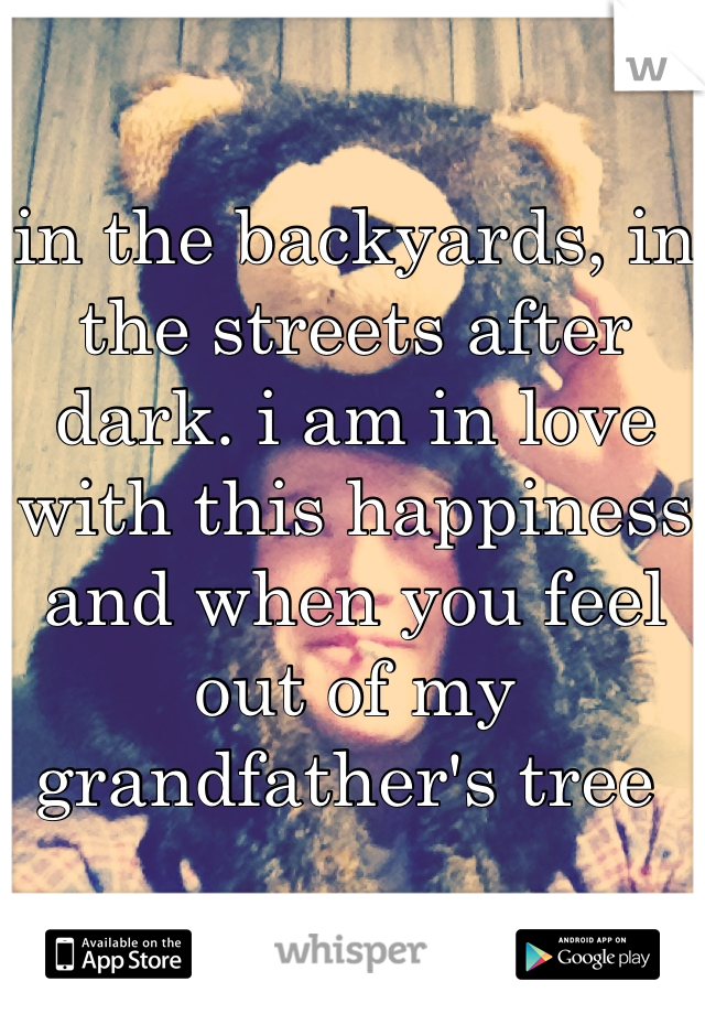 in the backyards, in the streets after dark. i am in love with this happiness and when you feel out of my grandfather's tree 