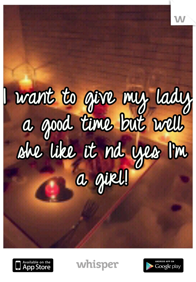 I want to give my lady a good time but well she like it nd yes I'm a girl!