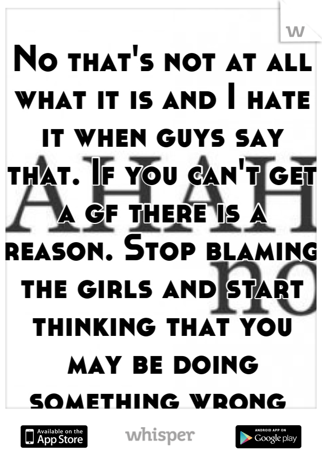 No that's not at all what it is and I hate it when guys say that. If you can't get a gf there is a reason. Stop blaming the girls and start thinking that you may be doing something wrong 