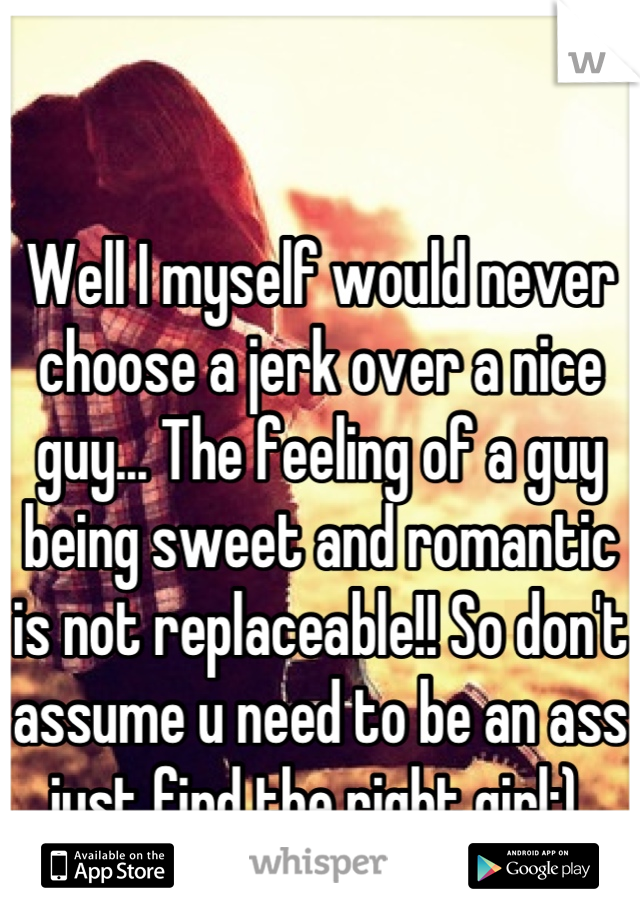 Well I myself would never choose a jerk over a nice guy... The feeling of a guy being sweet and romantic is not replaceable!! So don't assume u need to be an ass just find the right girl:) 