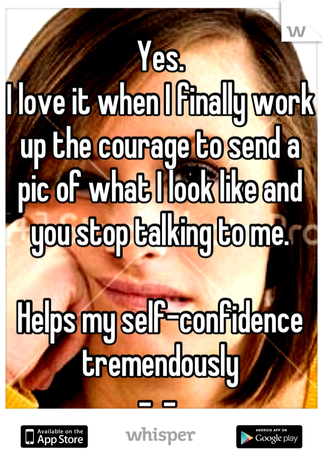 Yes.
I love it when I finally work up the courage to send a pic of what I look like and you stop talking to me. 

Helps my self-confidence tremendously
-_- 
