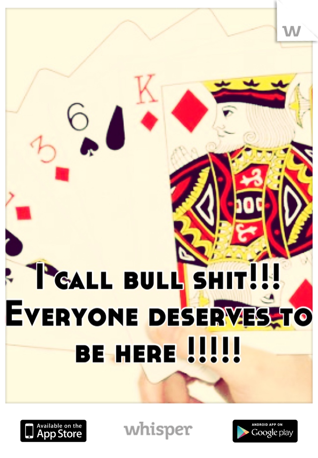 I call bull shit!!! Everyone deserves to be here !!!!!
