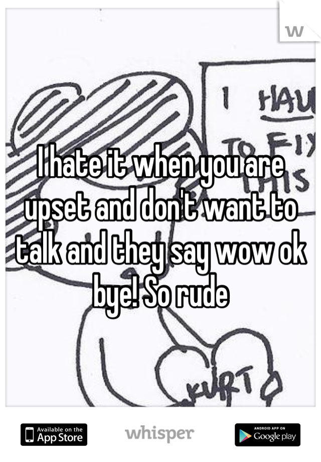 I hate it when you are upset and don't want to talk and they say wow ok bye! So rude