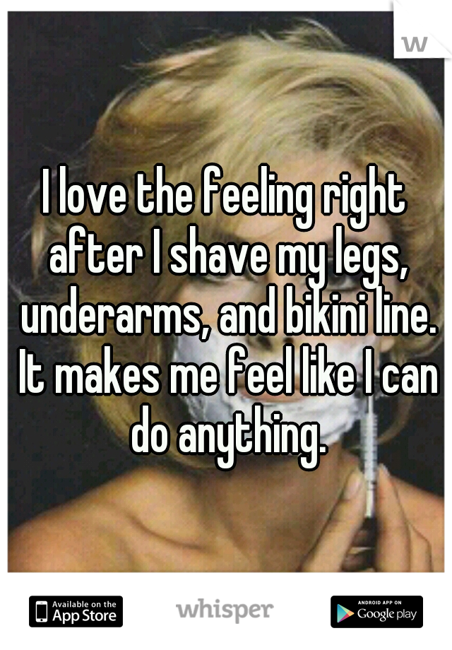 I love the feeling right after I shave my legs, underarms, and bikini line. It makes me feel like I can do anything.