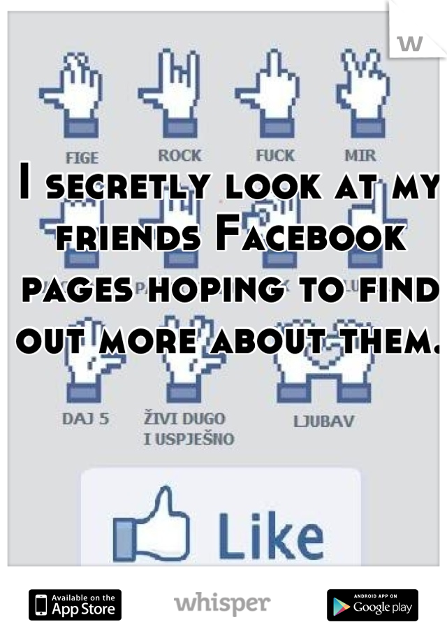 I secretly look at my friends Facebook pages hoping to find out more about them.