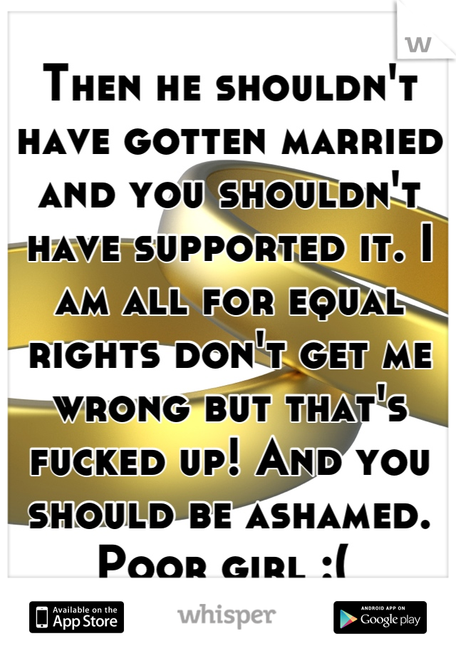 Then he shouldn't have gotten married and you shouldn't have supported it. I am all for equal rights don't get me wrong but that's fucked up! And you should be ashamed. Poor girl :( 
