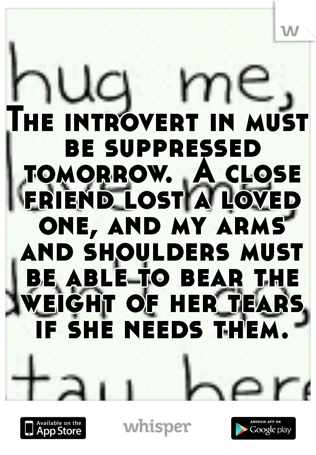 The introvert in must be suppressed tomorrow.  A close friend lost a loved one, and my arms and shoulders must be able to bear the weight of her tears if she needs them.