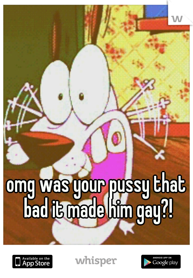 omg was your pussy that bad it made him gay?!