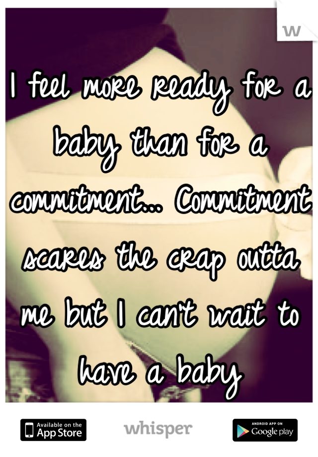 I feel more ready for a baby than for a commitment... Commitment scares the crap outta me but I can't wait to have a baby