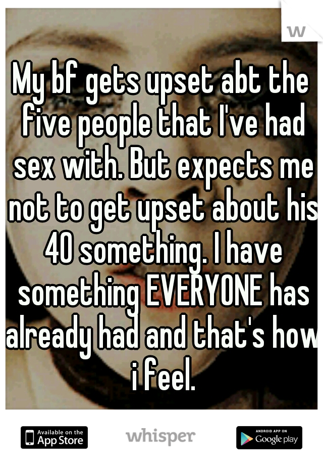 My bf gets upset abt the five people that I've had sex with. But expects me not to get upset about his 40 something. I have something EVERYONE has already had and that's how i feel.