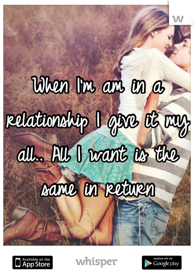 When I'm am in a relationship I give it my all.. All I want is the same in return