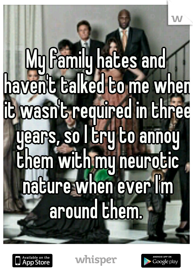 My family hates and haven't talked to me when it wasn't required in three years, so I try to annoy them with my neurotic nature when ever I'm around them. 