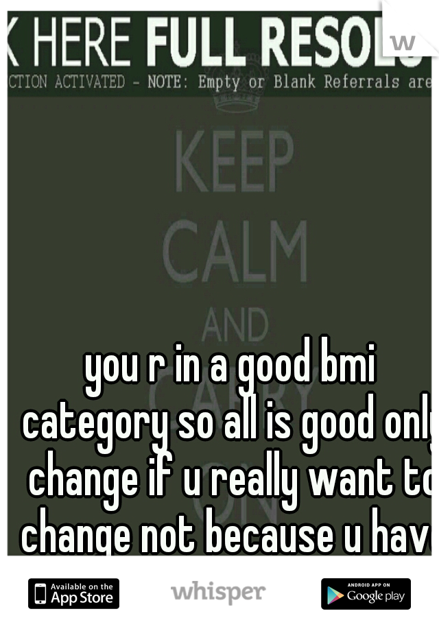 you r in a good bmi category so all is good only change if u really want to change not because u have to