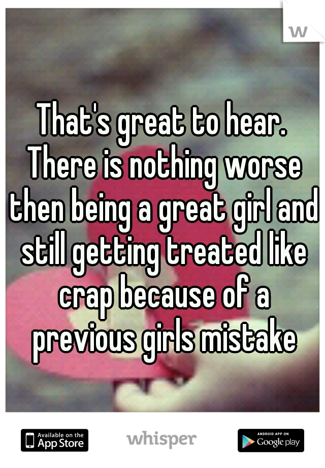 That's great to hear. There is nothing worse then being a great girl and still getting treated like crap because of a previous girls mistake