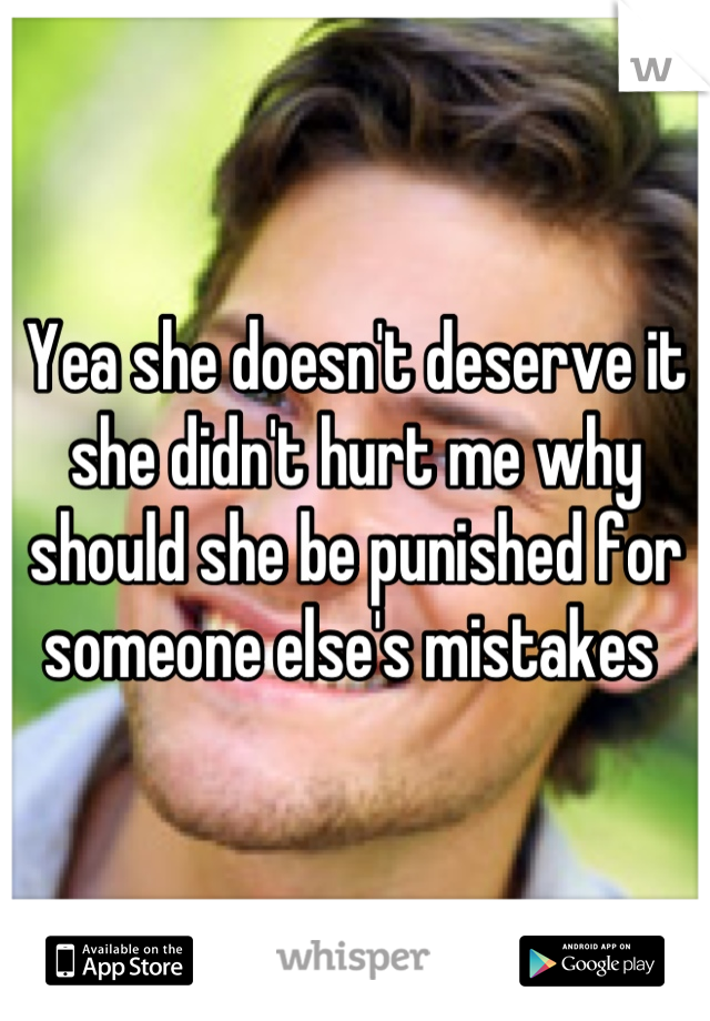 Yea she doesn't deserve it she didn't hurt me why should she be punished for someone else's mistakes 