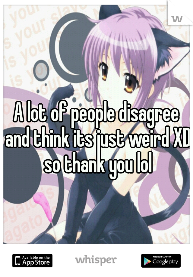 A lot of people disagree and think its just weird XD so thank you lol