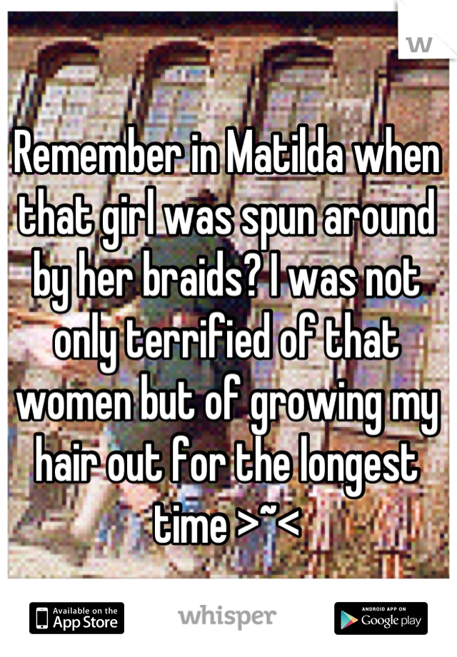 Remember in Matilda when that girl was spun around by her braids? I was not only terrified of that women but of growing my hair out for the longest time >~<