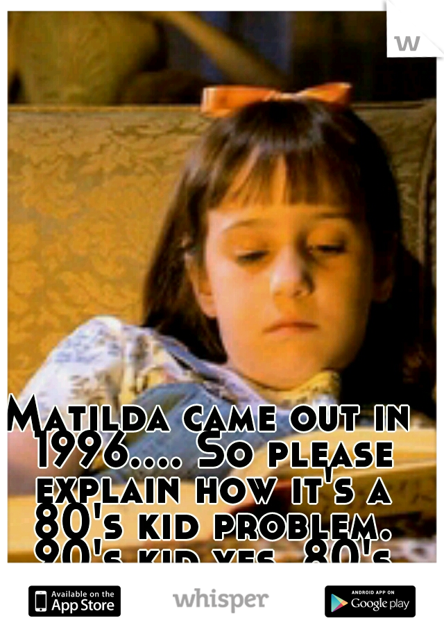 Matilda came out in 1996.... So please explain how it's a 80's kid problem. 90's kid yes. 80's kid, no not so much.