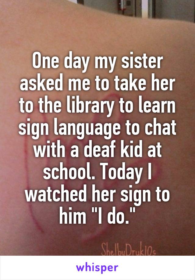One day my sister asked me to take her to the library to learn sign language to chat with a deaf kid at school. Today I watched her sign to him "I do."