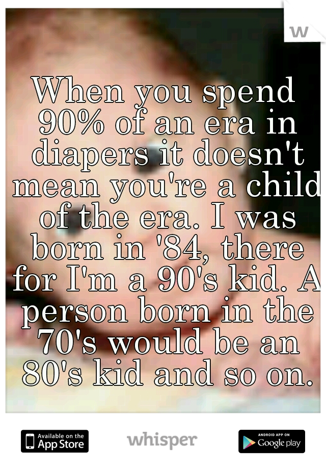 When you spend 90% of an era in diapers it doesn't mean you're a child of the era. I was born in '84, there for I'm a 90's kid. A person born in the 70's would be an 80's kid and so on.