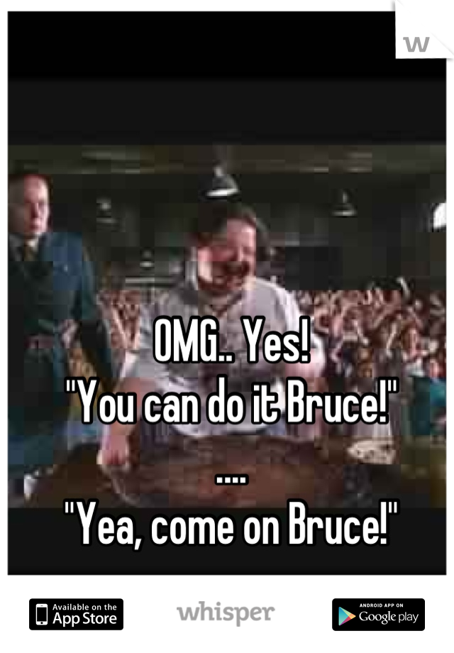 OMG.. Yes! 
"You can do it Bruce!"
....
 "Yea, come on Bruce!" 