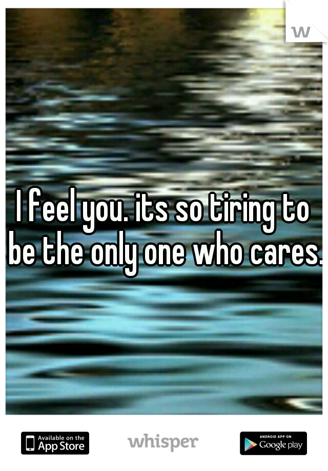 I feel you. its so tiring to be the only one who cares. 