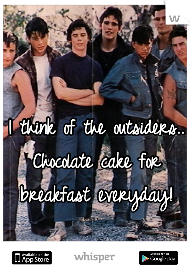 I think of the outsiders..
Chocolate cake for breakfast everyday!