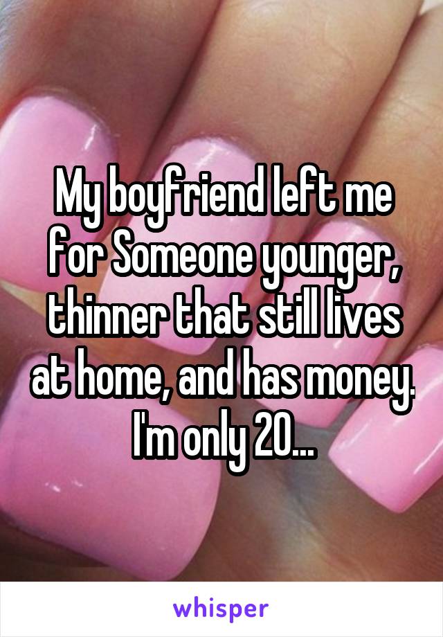 My boyfriend left me for Someone younger, thinner that still lives at home, and has money. I'm only 20...