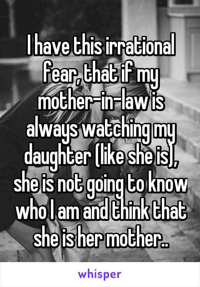 I have this irrational fear, that if my mother-in-law is always watching my daughter (like she is), she is not going to know who I am and think that she is her mother..