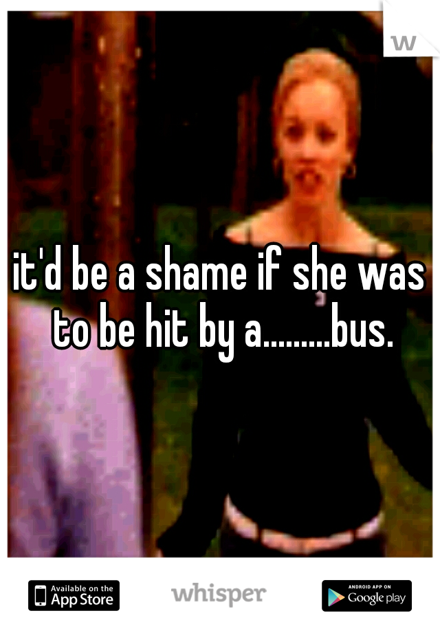 it'd be a shame if she was to be hit by a.........bus.