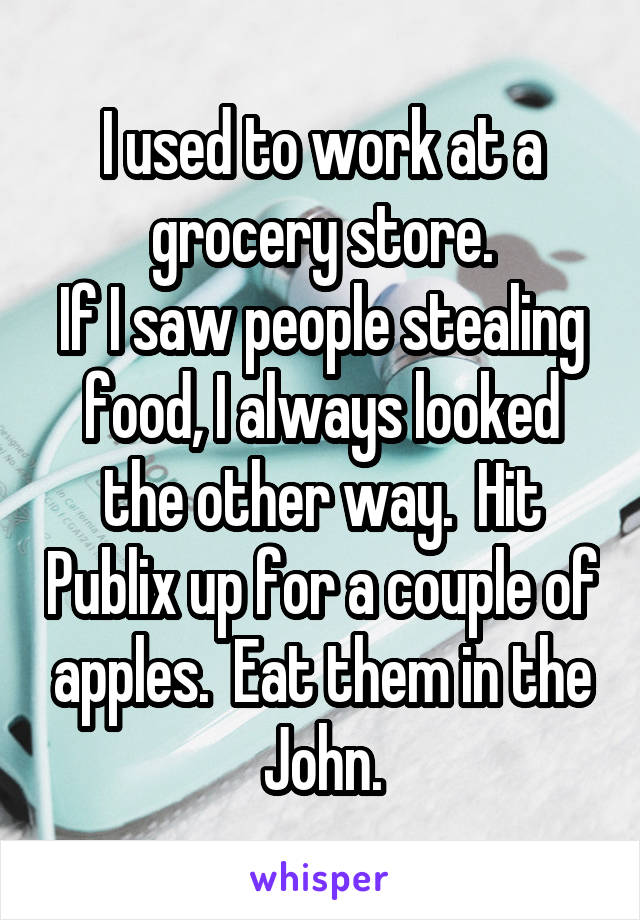 I used to work at a grocery store.
If I saw people stealing food, I always looked the other way.  Hit Publix up for a couple of apples.  Eat them in the John.