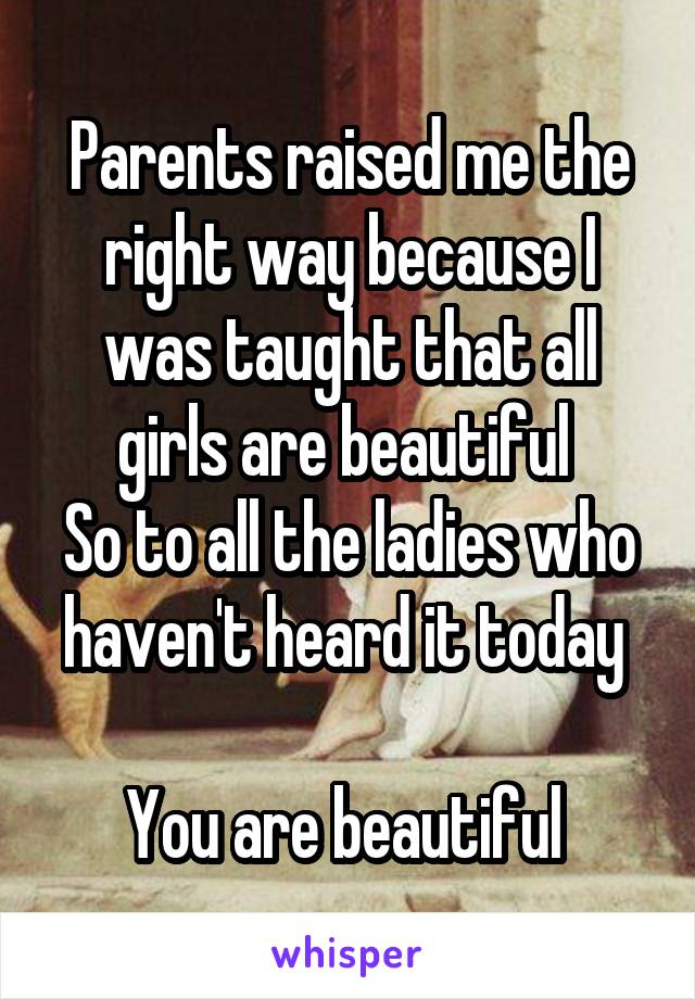 Parents raised me the right way because I was taught that all girls are beautiful 
So to all the ladies who haven't heard it today 

You are beautiful 