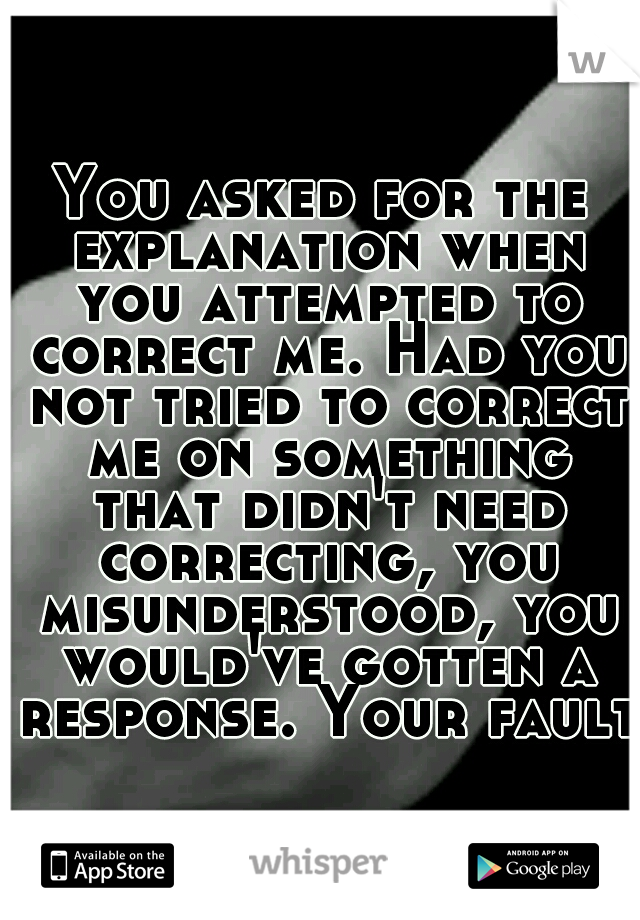 You asked for the explanation when you attempted to correct me. Had you not tried to correct me on something that didn't need correcting, you misunderstood, you would've gotten a response. Your fault.
