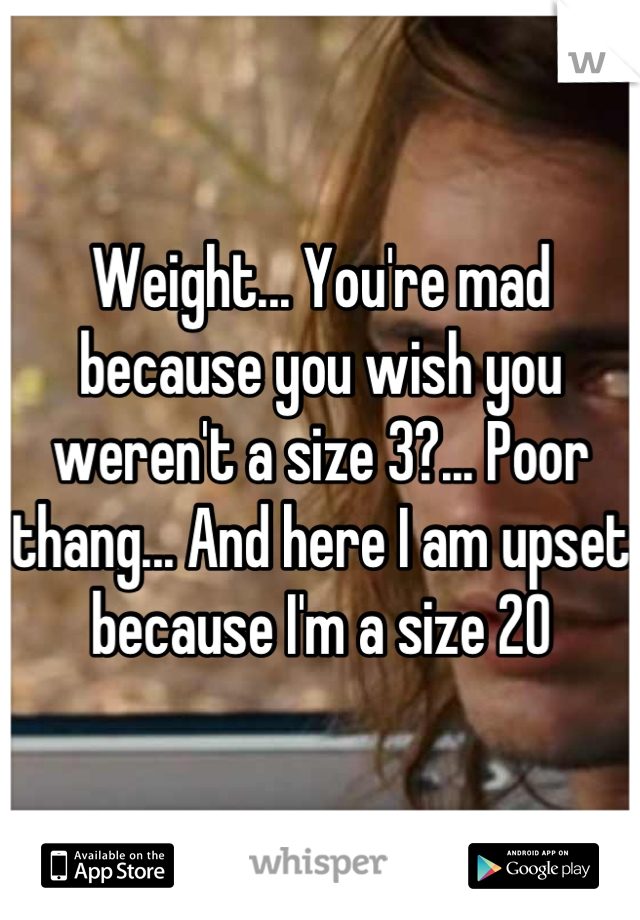 Weight... You're mad because you wish you weren't a size 3?... Poor thang... And here I am upset because I'm a size 20