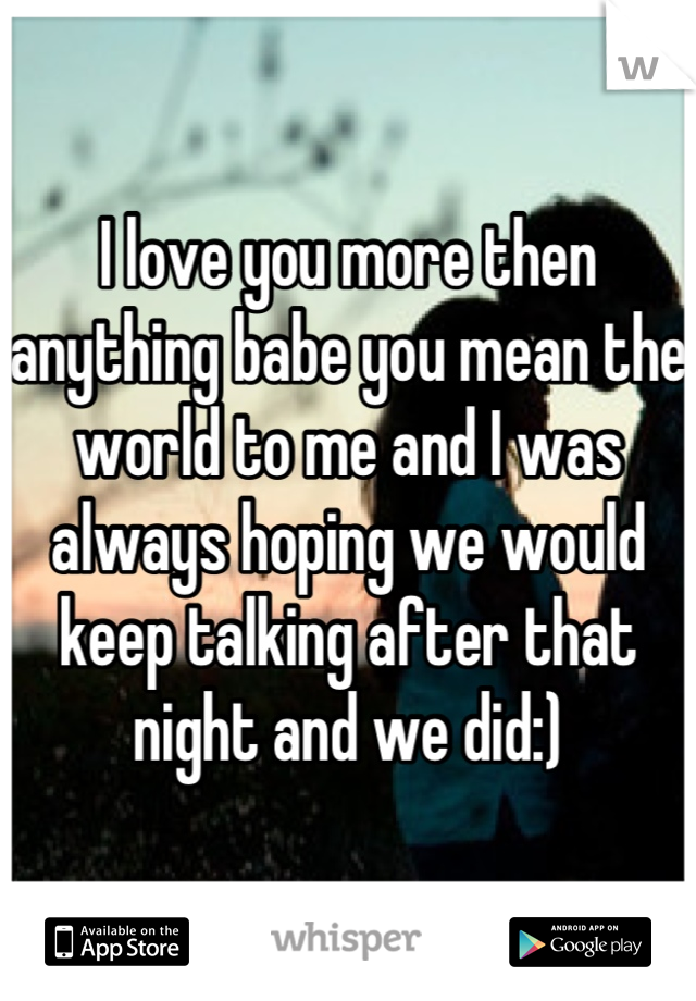 I love you more then anything babe you mean the world to me and I was always hoping we would keep talking after that night and we did:)