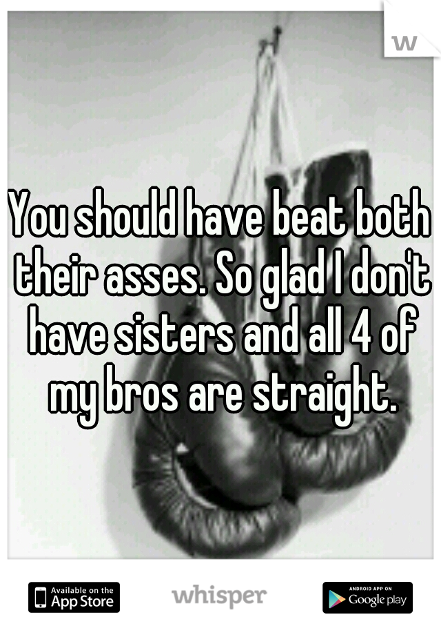 You should have beat both their asses. So glad I don't have sisters and all 4 of my bros are straight.