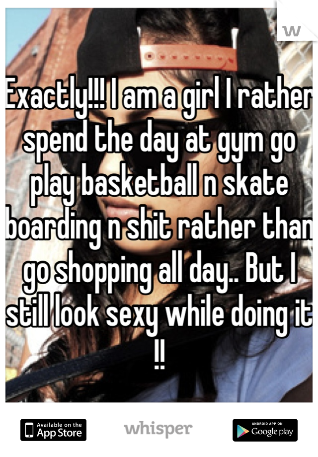 Exactly!!! I am a girl I rather spend the day at gym go play basketball n skate boarding n shit rather than go shopping all day.. But I still look sexy while doing it !!