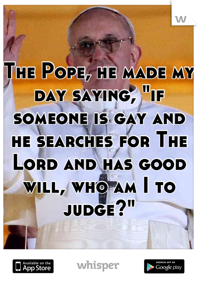 The Pope, he made my day saying, "if someone is gay and he searches for The Lord and has good will, who am I to judge?"