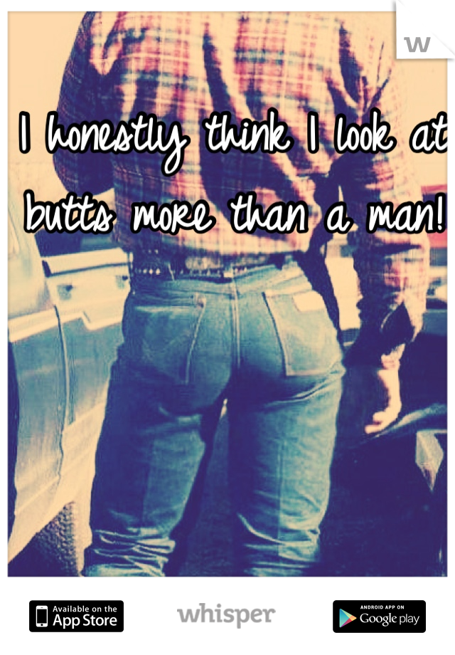 I honestly think I look at butts more than a man!