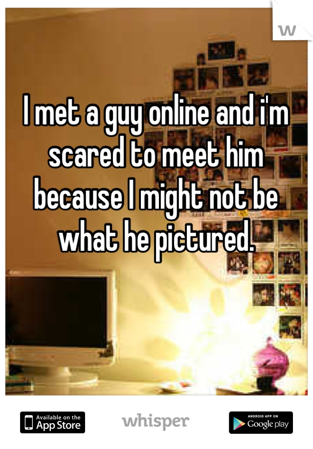 I met a guy online and i'm scared to meet him because I might not be what he pictured.