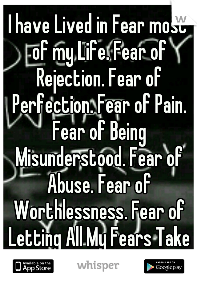I have Lived in Fear most of my Life. Fear of Rejection. Fear of Perfection. Fear of Pain. Fear of Being Misunderstood. Fear of Abuse. Fear of Worthlessness. Fear of Letting All My Fears Take over Me.
