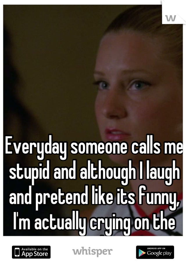 Everyday someone calls me stupid and although I laugh and pretend like its funny, I'm actually crying on the inside.