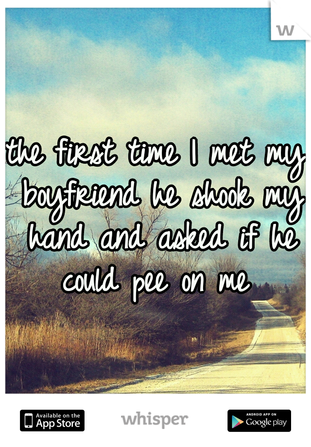the first time I met my boyfriend he shook my hand and asked if he could pee on me 
