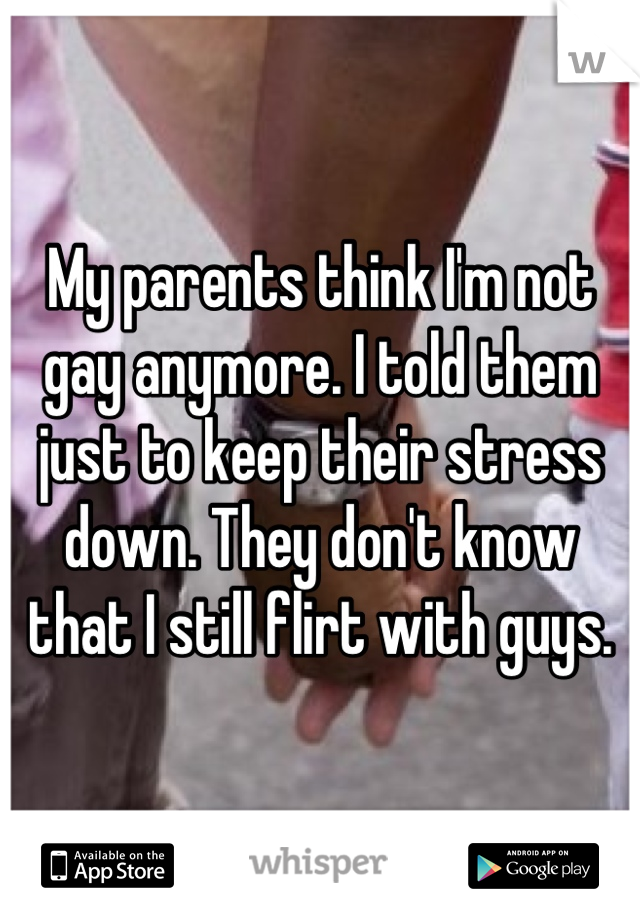 My parents think I'm not gay anymore. I told them just to keep their stress down. They don't know that I still flirt with guys.