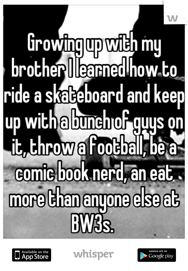 Growing up with my brother I learned how to ride a skateboard and keep up with a bunch of guys on it, throw a football, be a comic book nerd, an eat more than anyone else at BW3s. 