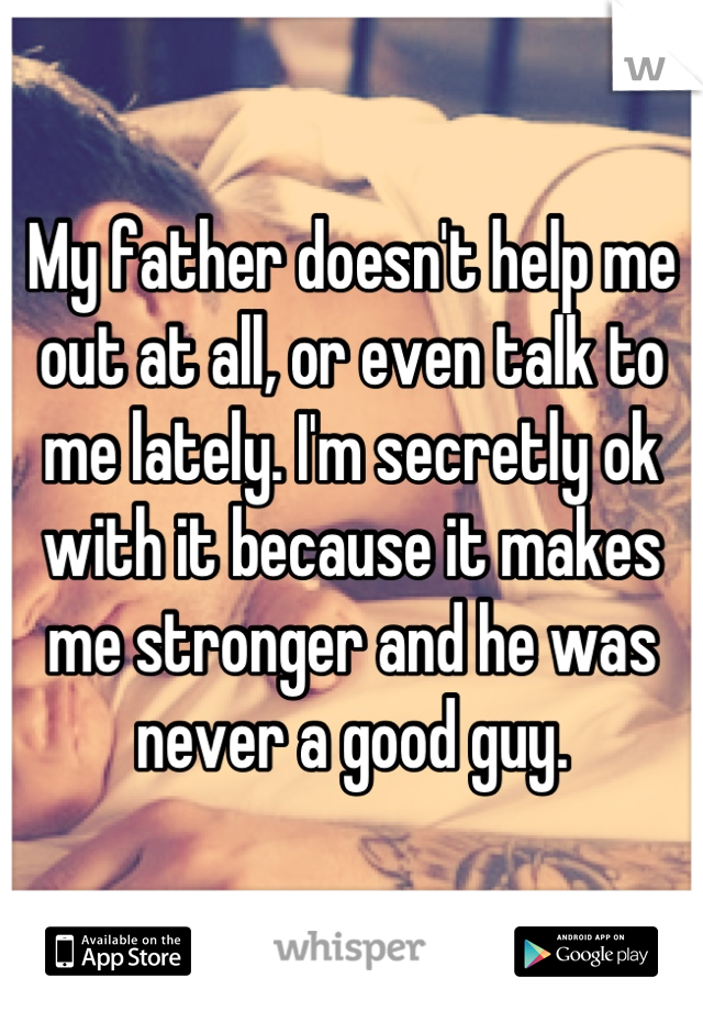 My father doesn't help me out at all, or even talk to me lately. I'm secretly ok with it because it makes me stronger and he was never a good guy.