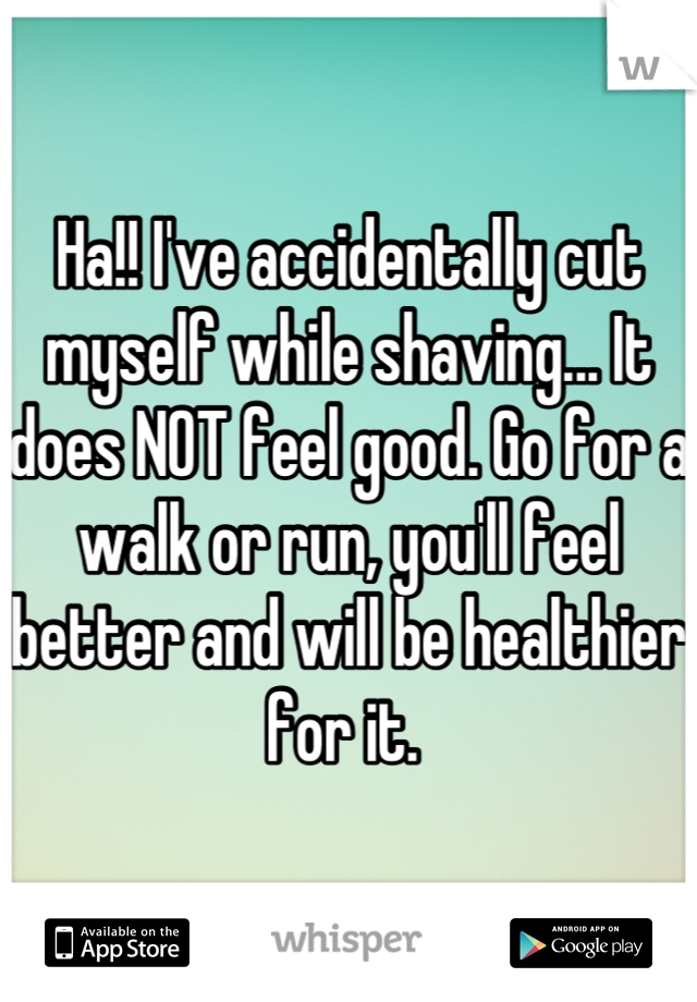 Ha!! I've accidentally cut myself while shaving... It does NOT feel good. Go for a walk or run, you'll feel better and will be healthier for it. 